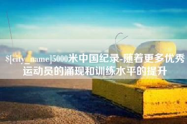 宜春5000米中国纪录-随着更多优秀运动员的涌现和训练水平的提升