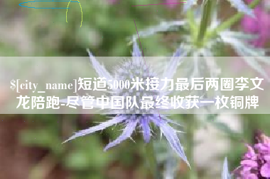 宜春短道5000米接力最后两圈李文龙陪跑-尽管中国队最终收获一枚铜牌
