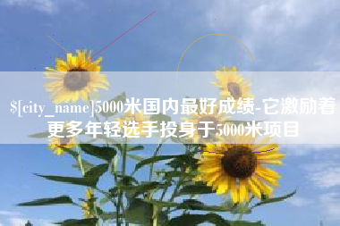 宜春5000米国内最好成绩-它激励着更多年轻选手投身于5000米项目