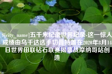 宜春五千米纪录世界纪录-这一惊人成绩由乌干达选手切普特盖在2020年8月14日世界田联钻石联赛揭幕战摩纳哥站创造