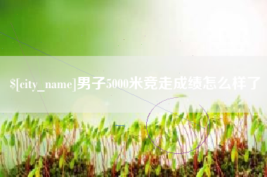 宜春男子5000米竞走成绩怎么样了