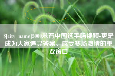 宜春5000米有中国选手吗视频-更是成为大家追寻答案、感受赛场激情的重要窗口