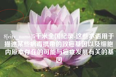 宜春5千米全国纪录-这些术语用于描述某些病毒携带的致癌基因以及细胞内原本存在的可能与癌症发展有关的基因
