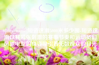 宜春短道速滑5000米多少圈-短道速滑以其紧张刺激的赛事节奏和运动员们风驰电掣的身姿吸引着无数观众的目光