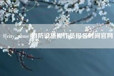 宜春消防设施操作员报名时间官网