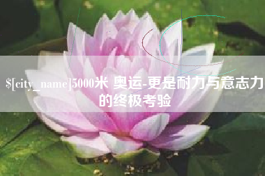宜春5000米 奥运-更是耐力与意志力的终极考验