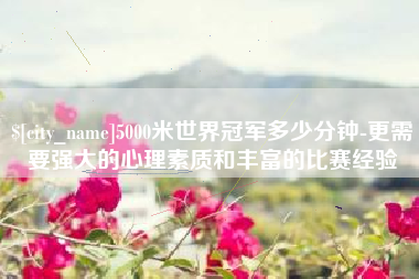 宜春5000米世界冠军多少分钟-更需要强大的心理素质和丰富的比赛经验