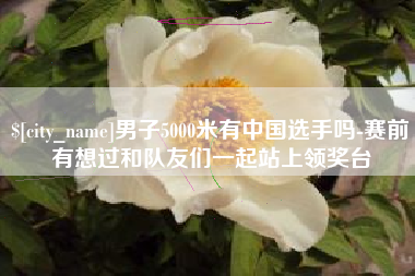 宜春男子5000米有中国选手吗-赛前有想过和队友们一起站上领奖台