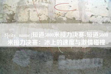 宜春短道5000米接力决赛-短道5000米接力决赛：冰上的速度与激情碰撞