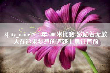 宜春2021年5000米比赛-激励着无数人在追求梦想的道路上勇往直前