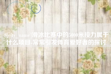 宜春滑冰比赛中的5000米接力属于什么项目-常常引发体育爱好者的探讨