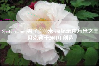 宜春男子 5000米-原纪录由万米之王贝克勒于2004年创造