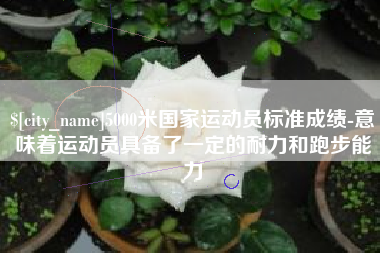 宜春5000米国家运动员标准成绩-意味着运动员具备了一定的耐力和跑步能力