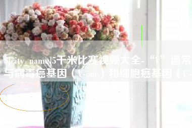 宜春5千米比赛视频大全-“V”通常与病毒癌基因（V-onc）和细胞癌基因（C-onc）相关