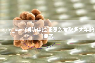 宜春消防中控证怎么考取多大年龄能考